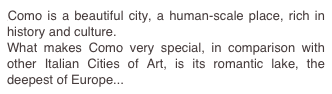 Como is a beautiful city, a human-scale place, rich in history and culture.
What makes Como very special, in comparison with other Italian Cities of Art, is its romantic lake, the deepest of Europe...